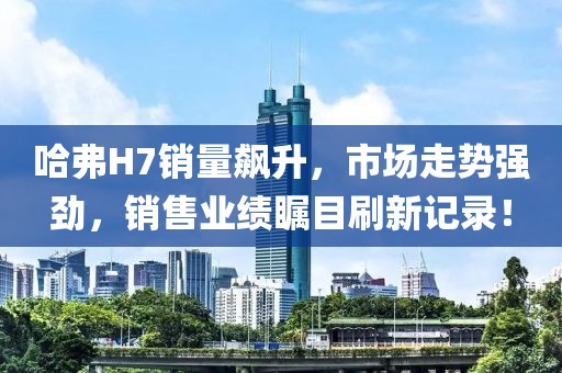 哈弗H7銷量飆升，市場走勢強(qiáng)勁，銷售業(yè)績矚目刷新記錄！