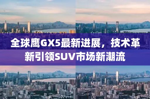 全球鷹GX5最新進展，技術(shù)革新引領(lǐng)SUV市場新潮流