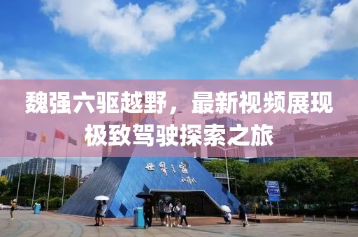 魏強六驅越野，最新視頻展現(xiàn)極致駕駛探索之旅