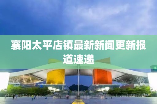 襄陽太平店鎮(zhèn)最新新聞更新報道速遞