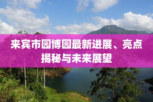 來(lái)賓市園博園最新進(jìn)展、亮點(diǎn)揭秘與未來(lái)展望