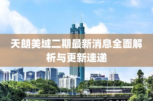 天朗美域二期最新消息全面解析與更新速遞