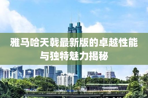 雅馬哈天戟最新版的卓越性能與獨(dú)特魅力揭秘