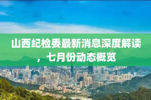 山西紀(jì)檢委最新消息深度解讀，七月份動(dòng)態(tài)概覽