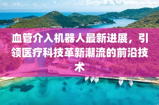 血管介入機器人最新進展，引領醫(yī)療科技革新潮流的前沿技術