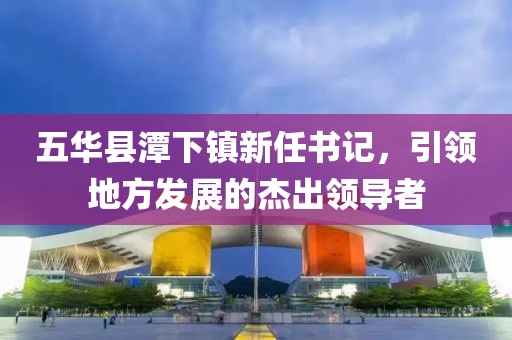 五華縣潭下鎮(zhèn)新任書記，引領(lǐng)地方發(fā)展的杰出領(lǐng)導(dǎo)者