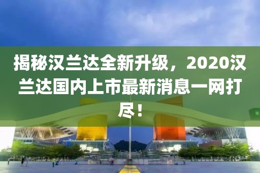 揭秘漢蘭達(dá)全新升級，2020漢蘭達(dá)國內(nèi)上市最新消息一網(wǎng)打盡！