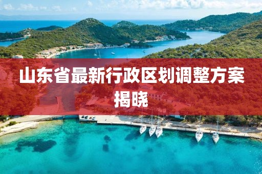 山東省最新行政區(qū)劃調(diào)整方案揭曉
