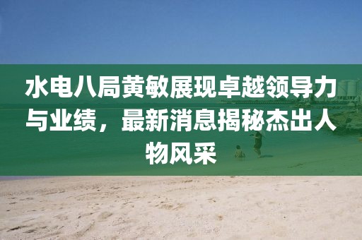 水電八局黃敏展現(xiàn)卓越領導力與業(yè)績，最新消息揭秘杰出人物風采