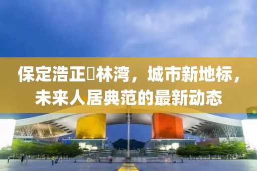 保定浩正渼林灣，城市新地標(biāo)，未來人居典范的最新動(dòng)態(tài)