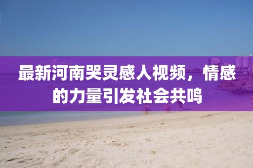 最新河南哭靈感人視頻，情感的力量引發(fā)社會(huì)共鳴
