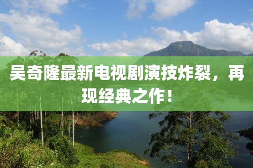 吳奇隆最新電視劇演技炸裂，再現(xiàn)經(jīng)典之作！