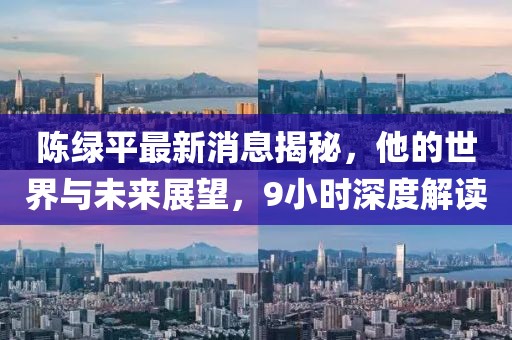 陳綠平最新消息揭秘，他的世界與未來展望，9小時深度解讀