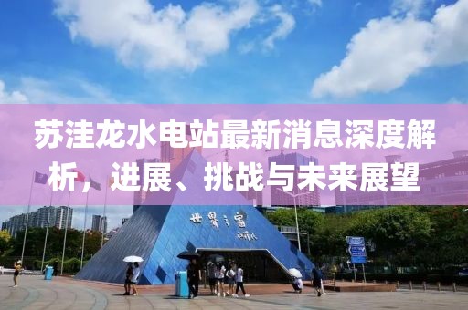 蘇洼龍水電站最新消息深度解析，進(jìn)展、挑戰(zhàn)與未來展望