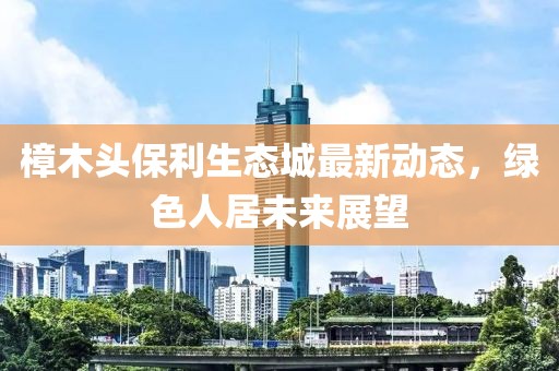 樟木頭保利生態(tài)城最新動態(tài)，綠色人居未來展望