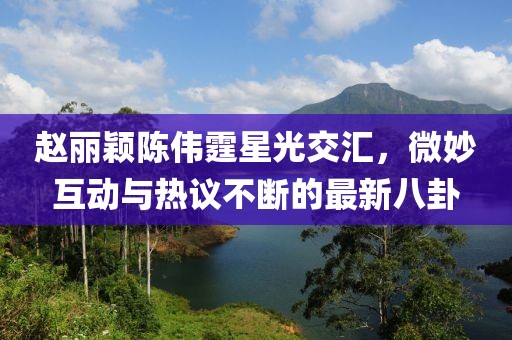 趙麗穎陳偉霆星光交匯，微妙互動與熱議不斷的最新八卦