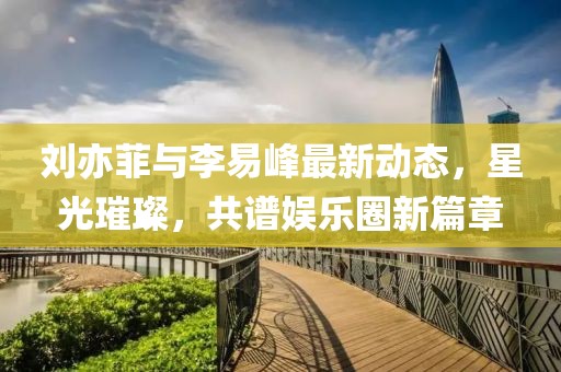 劉亦菲與李易峰最新動態(tài)，星光璀璨，共譜娛樂圈新篇章