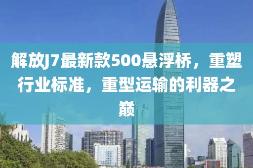 解放J7最新款500懸浮橋，重塑行業(yè)標準，重型運輸?shù)睦髦畮p