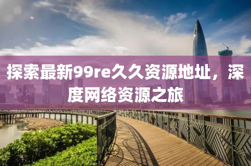 探索最新99re久久資源地址，深度網(wǎng)絡(luò)資源之旅