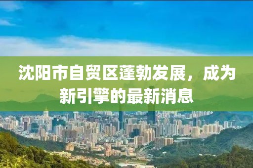 沈陽市自貿(mào)區(qū)蓬勃發(fā)展，成為新引擎的最新消息