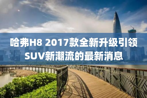 哈弗H8 2017款全新升級引領SUV新潮流的最新消息