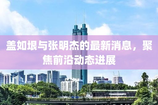蓋如垠與張明杰的最新消息，聚焦前沿動態(tài)進展