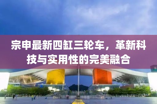 宗申最新四缸三輪車，革新科技與實(shí)用性的完美融合