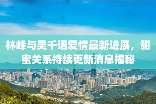 林峰與吳千語愛情最新進(jìn)展，甜蜜關(guān)系持續(xù)更新消息揭秘