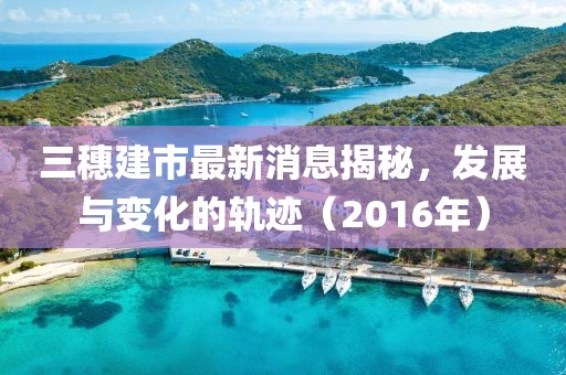 三穗建市最新消息揭秘，發(fā)展與變化的軌跡（2016年）