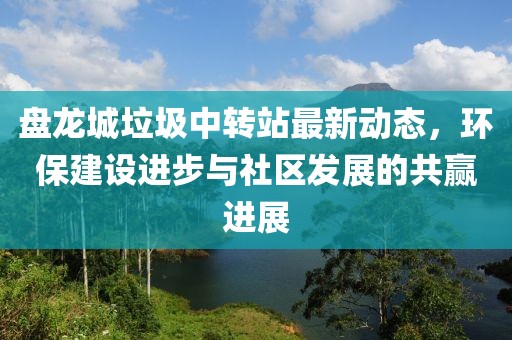 盤(pán)龍城垃圾中轉(zhuǎn)站最新動(dòng)態(tài)，環(huán)保建設(shè)進(jìn)步與社區(qū)發(fā)展的共贏進(jìn)展