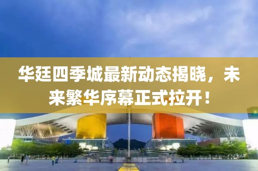 華廷四季城最新動態(tài)揭曉，未來繁華序幕正式拉開！