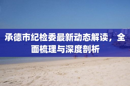 承德市紀(jì)檢委最新動(dòng)態(tài)解讀，全面梳理與深度剖析