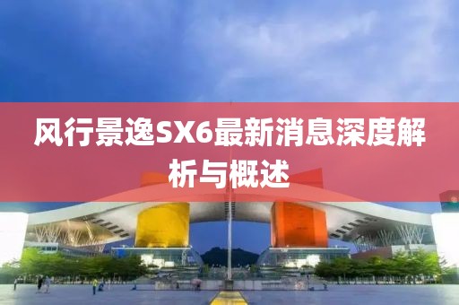 風(fēng)行景逸SX6最新消息深度解析與概述