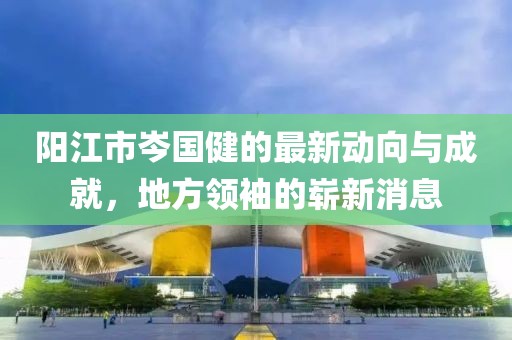 陽江市岑國健的最新動向與成就，地方領(lǐng)袖的嶄新消息