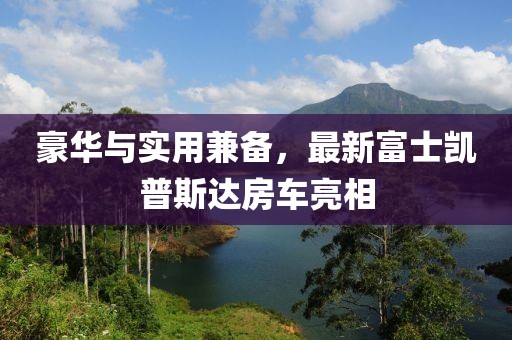 豪華與實用兼?zhèn)?，最新富士凱普斯達房車亮相