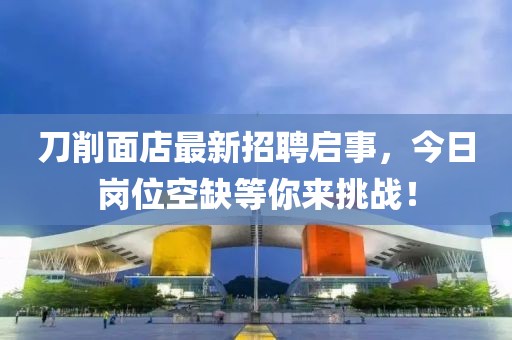 刀削面店最新招聘啟事，今日崗位空缺等你來挑戰(zhàn)！