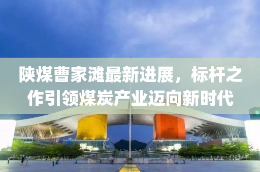 陜煤曹家灘最新進(jìn)展，標(biāo)桿之作引領(lǐng)煤炭產(chǎn)業(yè)邁向新時(shí)代