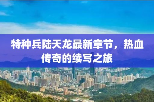 特種兵陸天龍最新章節(jié)，熱血傳奇的續(xù)寫(xiě)之旅