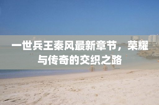 一世兵王秦風(fēng)最新章節(jié)，榮耀與傳奇的交織之路