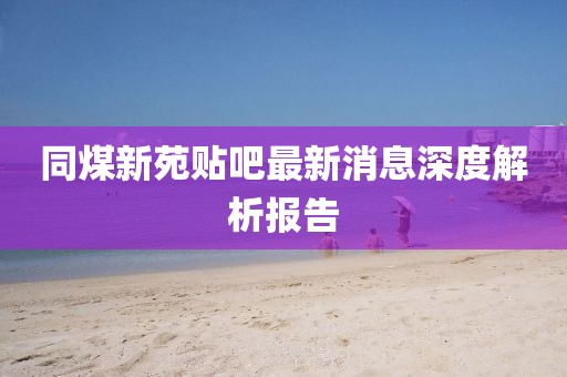 同煤新苑貼吧最新消息深度解析報告