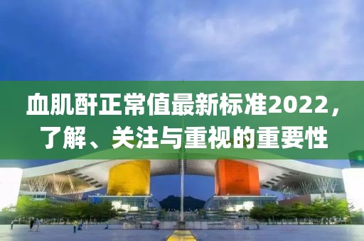 血肌酐正常值最新標準2022，了解、關(guān)注與重視的重要性