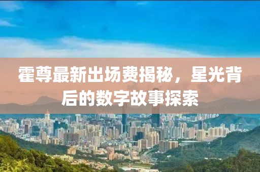 霍尊最新出場費(fèi)揭秘，星光背后的數(shù)字故事探索