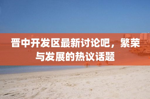 晉中開發(fā)區(qū)最新討論吧，繁榮與發(fā)展的熱議話題