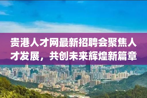 貴港人才網(wǎng)最新招聘會(huì)聚焦人才發(fā)展，共創(chuàng)未來(lái)輝煌新篇章