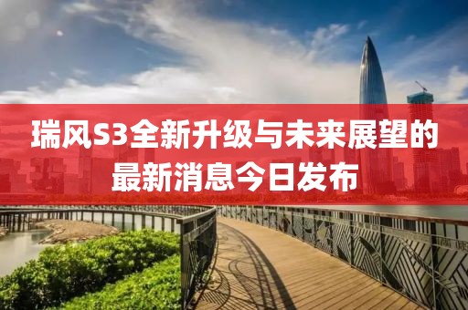 瑞風S3全新升級與未來展望的最新消息今日發(fā)布