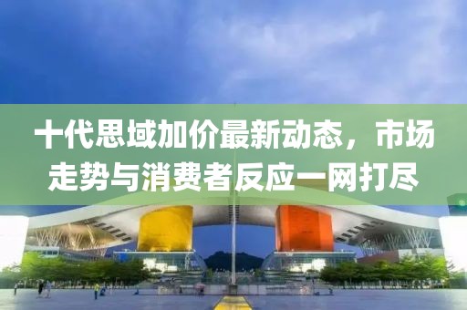 十代思域加價最新動態(tài)，市場走勢與消費者反應一網(wǎng)打盡