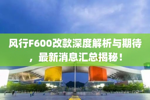 風(fēng)行F600改款深度解析與期待，最新消息匯總揭秘！