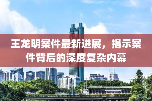王龍明案件最新進(jìn)展，揭示案件背后的深度復(fù)雜內(nèi)幕