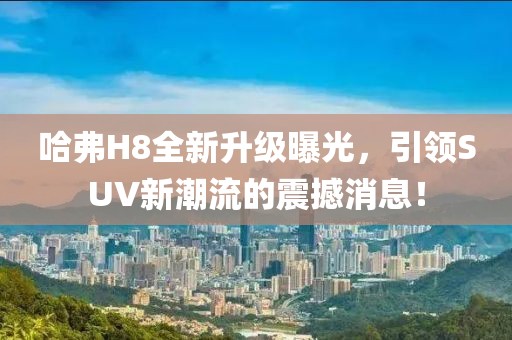 哈弗H8全新升級曝光，引領(lǐng)SUV新潮流的震撼消息！
