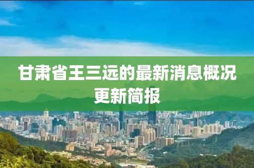 甘肅省王三遠的最新消息概況更新簡報